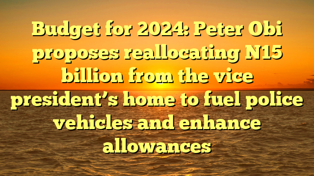 Budget for 2024: Peter Obi proposes reallocating N15 billion from the vice president’s home to fuel police vehicles and enhance allowances