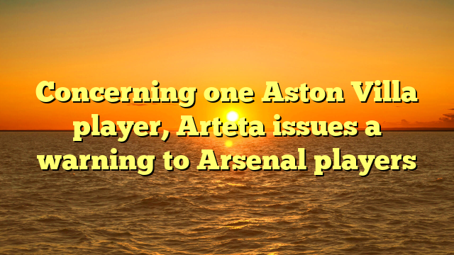 Concerning one Aston Villa player, Arteta issues a warning to Arsenal players