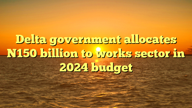 Delta government allocates N150 billion to works sector in 2024 budget