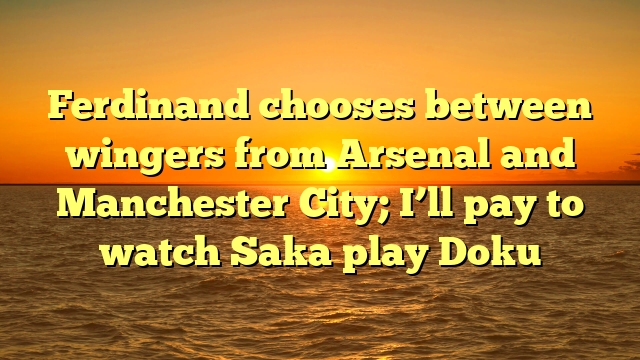 Ferdinand chooses between wingers from Arsenal and Manchester City; I’ll pay to watch Saka play Doku