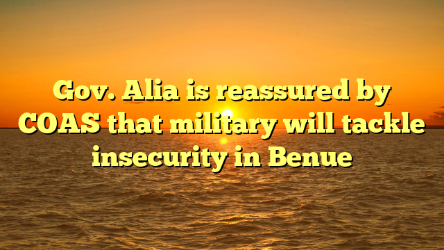 Gov. Alia is reassured by COAS that military will tackle insecurity in Benue