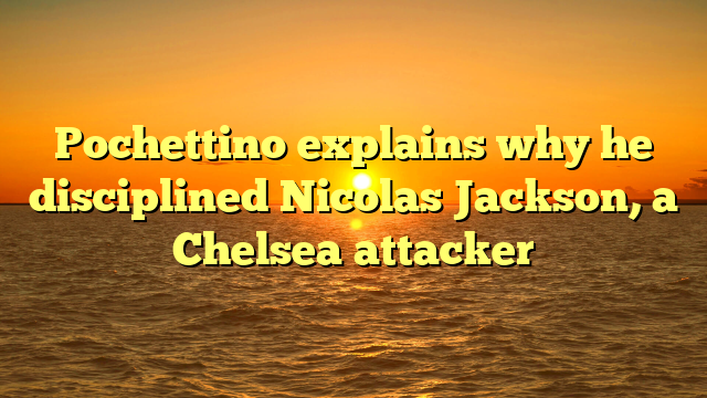 Pochettino explains why he disciplined Nicolas Jackson, a Chelsea attacker