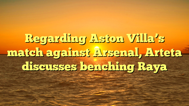 Regarding Aston Villa’s match against Arsenal, Arteta discusses benching Raya