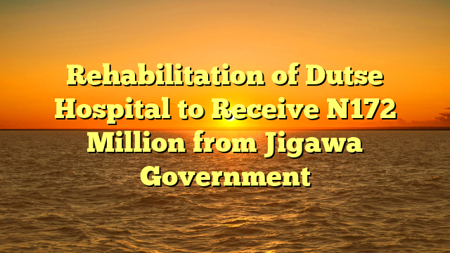 Rehabilitation of Dutse Hospital to Receive N172 Million from Jigawa Government