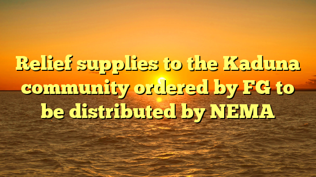 Relief supplies to the Kaduna community ordered by FG to be distributed by NEMA