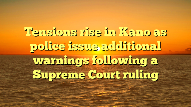 Tensions rise in Kano as police issue additional warnings following a Supreme Court ruling