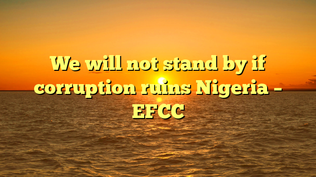 We will not stand by if corruption ruins Nigeria – EFCC